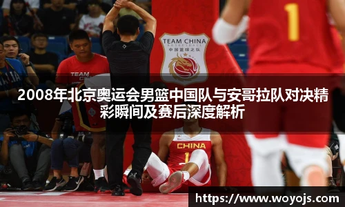 2008年北京奥运会男篮中国队与安哥拉队对决精彩瞬间及赛后深度解析